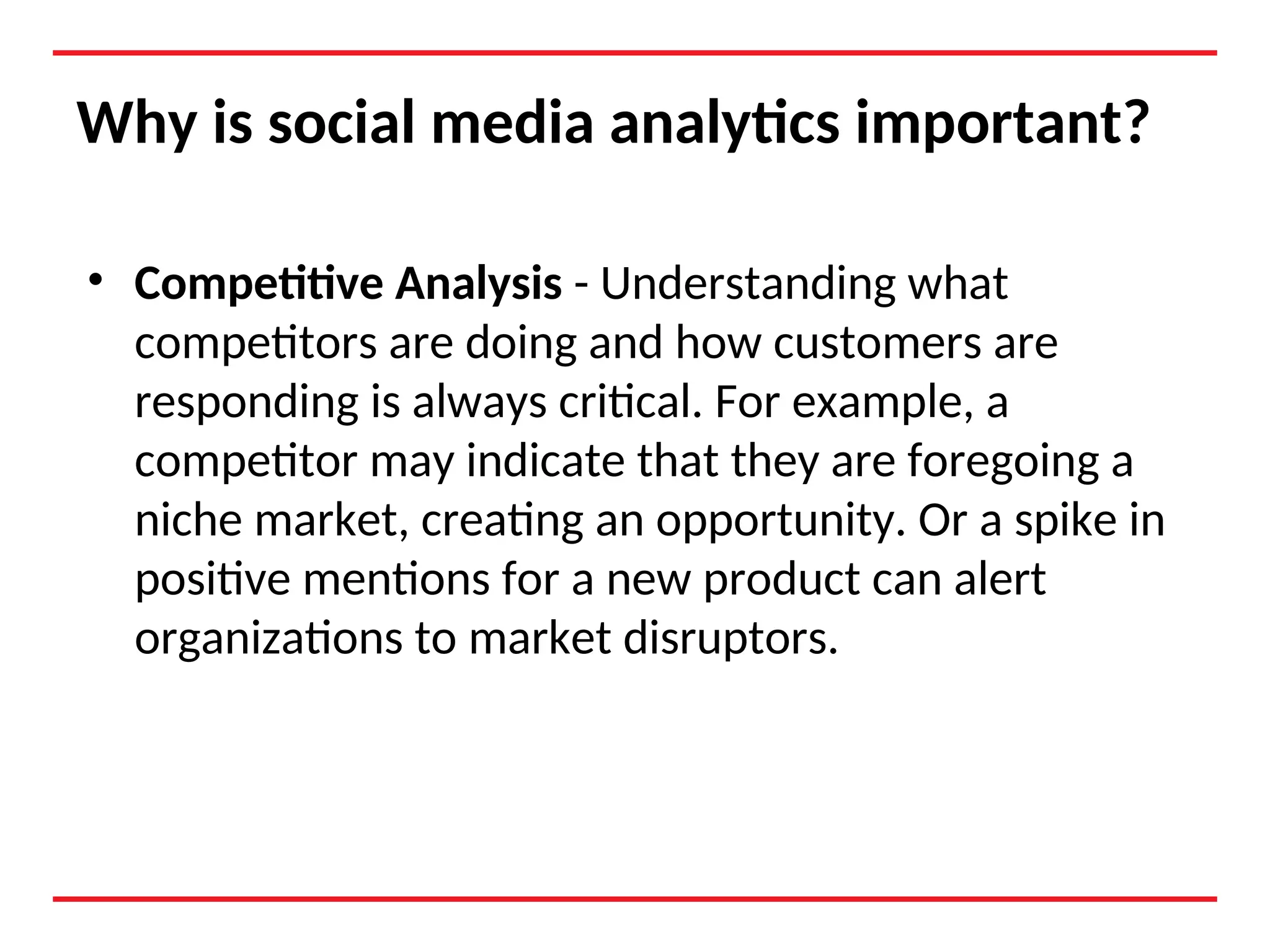 Why is social media analytics important?
• Competitive Analysis - Understanding what
competitors are doing and how customers are
responding is always critical. For example, a
competitor may indicate that they are foregoing a
niche market, creating an opportunity. Or a spike in
positive mentions for a new product can alert
organizations to market disruptors.
 