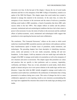 NOT FOR REPRODUCTION
	
   11	
  
newsroom over time. In the last part of the chapter, I discuss the rise of social media
education and link it to the emergence of the BBC College of Journalism, created as an
upshot of the 2004 Neil Report. This chapter argues that social media have created a
demand to manage this material in the newsroom. At the same time, we notice the
emergence of new structures in the newsroom and the return of tech-savvy journalists
defining social media in BBC journalism, a breed of journalists that drove BBC early
success online in the late 1990’s. This chapter reflects on techies and the politico-
economic, institutional and socio-technological conditions that have led to their return in
power in the newsroom. In sum, the return of techies in the newsroom and the combined
effects of politico-economic, social, institutional and technological shifts suggest that
journalism in crisis reporting has become much more collaborative.
The conclusion, “The Connected Newsroom,” reflects on the extent to which social
media have transformed BBC journalistic practices and relations with audiences and how
these transformations speak to broader issues of journalism, media institutions, and
technologies. The preceding chapters have been descriptive in identifying structures,
actors, norms and practices in the new media ecosystem, charting old and new
boundaries. In this chapter, I shift my attention to the new media logic and outline the
struggle of the BBC to manage social media in its journalism as well as the emergence of
new structures and actors in newsrooms. This chapter argues that journalists use values
and practices that are specific to their profession such as accuracy, impartiality,
verification, and balance. These are, in turn, articulated in social media, which allows
people to interact and gives rise to new power relations in the media logic and the news
discourse. I argue that while the BBC initially struggled to manage social media in its
journalism social media have contributed to the architecture of information that is being
presented to its audience during news events. This series of changes has led to a more
collaborative approach to crisis reporting, insofar as new structures accommodating this
new logic have supplanted the structures that existed in the media logic pre-dating social
media. 	
  
 