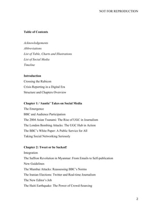 NOT FOR REPRODUCTION
	
   2	
  
Table of Contents
Acknowledgements
Abbreviations
List of Table, Charts and Illustrations
List of Social Media
Timeline
Introduction
Crossing the Rubicon
Crisis Reporting in a Digital Era
Structure and Chapters Overview
Chapter 1: ‘Auntie’ Takes on Social Media
The Emergence
BBC and Audience Participation
The 2004 Asian Tsunami: The Rise of UGC in Journalism
The London Bombing Attacks: The UGC Hub in Action
The BBC’s White Paper: A Public Service for All
Taking Social Networking Seriously
Chapter 2: Tweet or be Sacked!
Integration
The Saffron Revolution in Myanmar: From Emails to Self-publication
New Guidelines
The Mumbai Attacks: Reassessing BBC’s Norms
The Iranian Elections: Twitter and Real-time Journalism
The New Editor’s Job
The Haiti Earthquake: The Power of Crowd-Sourcing
 