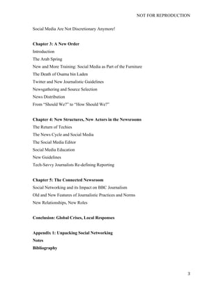 NOT FOR REPRODUCTION
	
   3	
  
Social Media Are Not Discretionary Anymore!
Chapter 3: A New Order
Introduction
The Arab Spring
New and More Training: Social Media as Part of the Furniture
The Death of Osama bin Laden
Twitter and New Journalistic Guidelines
Newsgathering and Source Selection
News Distribution
From “Should We?” to “How Should We?”
Chapter 4: New Structures, New Actors in the Newsrooms
The Return of Techies
The News Cycle and Social Media
The Social Media Editor
Social Media Education
New Guidelines
Tech-Savvy Journalists Re-defining Reporting
Chapter 5: The Connected Newsroom
Social Networking and its Impact on BBC Journalism
Old and New Features of Journalistic Practices and Norms
New Relationships, New Roles
Conclusion: Global Crises, Local Responses
Appendix 1: Unpacking Social Networking
Notes
Bibliography
 