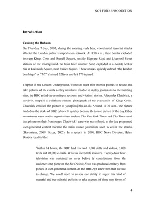 NOT FOR REPRODUCTION
	
   4	
  
Introduction
Crossing the Rubicon
On Thursday 7 July, 2005, during the morning rush hour, coordinated terrorist attacks
affected the London public transportation network. At 8:50 a.m., three bombs exploded
between Kings Cross and Russell Square, outside Edgware Road and Liverpool Street
stations of the Underground. An hour later, another bomb exploded in a double decker
bus at Tavistock Square, near Russell Square. These attacks, quickly dubbed “the London
bombings” or “7/7,” claimed 52 lives and left 770 injured.
Trapped in the London Underground, witnesses used their mobile phones to record and
take pictures of the events as they unfolded. Unable to deploy journalists to the bombing
sites, the BBC relied on eyewitness accounts and victims’ stories. Alexander Chadwick, a
survivor, snapped a cellphone camera photograph of the evacuation of Kings Cross.
Chadwick emailed the picture to yourpics@bbc.co.uk. Around 11:30 a.m., the picture
landed on the desks of BBC editors. It quickly became the iconic picture of the day. Other
mainstream news media organisations such as The New York Times and The Times used
that picture on their front pages. Chadwick’s case was not isolated; as the day progressed
user-generated content became the main source journalists used to cover the attacks
(Borenstein, 2009; Boxer, 2005). In a speech in 2008, BBC News Director, Helen
Boaden recalled that:
Within 24 hours, the BBC had received 1,000 stills and videos, 3,000
texts and 20,000 e-mails. What an incredible resource. Twenty-four hour
television was sustained as never before by contributions from the
audience; one piece on the Six O’clock News was produced entirely from
pieces of user-generated content. At the BBC, we knew then that we had
to change. We would need to review our ability to ingest this kind of
material and our editorial policies to take account of these new forms of
 