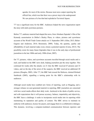 NOT FOR REPRODUCTION
	
   6	
  
agenda, for most of the stories. Because most news output reporting the
official line, which was that there was a power stop in the underground.
We saw pictures of a bus that had exploded at Tavistock Square.
7/7 was a significant story for the BBC. Audiences helped the news organisation report
the story with stark eyewitness pictures.
Before 7/7, audience material had shaped the news, from Abraham Zapruder’s film of the
Kennedy assassination in Dallas’s Dealey Plaza, to videos, pictures and eyewitness
accounts of the World Trade Center attacks on 11 September 2001 (Allan, 2013; Bélair-
Gagnon and Anderson, 2014; Borenstein, 2009). Today, the quantity, quality and
affordability of such material make every citizen a potential reporter (Cornu, 2013). The
possibility exists for many future Zapruders than it was in the early days of professional
journalism in the late 1800s and early 1900s (Gant, 2007).
On 7/7, pictures, videos, and eyewitness accounts travelled through social media and e-
mail, and landed on the BBC news desk, helping journalists put the story together. This
continued for weeks after the attacks: on 21 July the BBC received 67 pictures and 33
videos, and on the day of the arrest of the suspects, the BBC received an additional 20
pictures (Douglas, 2005). After 7/7, the BBC had crossed the Rubicon, claimed Richard
Sambrook (2005), signalling a turning point for the BBC’s relationship with its
audiences.
Although social media have enabled new forms of reporting, such as blogging, and a
stronger reliance on user-generated material in reporting, BBC journalists are concerned
with how social media affects their daily work. Anchored in the ideals of public service,
and with expectations that it will pursue accuracy, balance, impartiality, and objectivity,
the BBC faces a challenge: it seeks to incorporate social media into its reporting while
maintaining its reputation and quality of content. The BBC strives to maintain its
authority with audiences, licence fee payers, and engage them in a collaborative dialogue.
This dynamic, involving a computer-mediated communication between reporters and
 