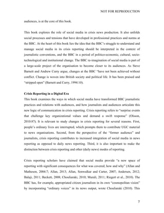 NOT FOR REPRODUCTION
	
   7	
  
audiences, is at the core of this book.
This book explores the role of social media in crisis news production. It also unfolds
social processes and tensions that have developed in professional practices and norms at
the BBC. At the heart of this book lies the idea that the BBC’s struggle to understand and
manage social media in its crisis reporting should be interpreted in the context of
journalistic conventions, and the BBC in a period of politico-economic, cultural, socio-
technological and institutional change. The BBC re-imagination of social media is part of
a large-scale project of the organisation to become closer to its audiences. As Steve
Barnett and Andrew Curry argue, changes at the BBC “have not been achieved without
conflict. Change is woven into British society and political life. It has been praised and
“stripped open” (Barnett and Curry, 1994:10).
Crisis Reporting in a Digital Era
This book examines the ways in which social media have transformed BBC journalistic
practices and relations with audiences, and how journalists and audiences articulate this
new logic of communication in crisis reporting. Crisis reporting refers to “surprise events
that challenge key organizational values and demand a swift response” (Olsson,
2010:87). It is relevant to study changes in crisis reporting for several reasons. First,
people’s ordinary lives are interrupted, which prompts them to contribute UGC material
to news organisations. Second, from the perspective of the “former audience” and
journalists, crisis reporting contributes to increased integration of social media in news
reporting as opposed to daily news reporting. Third, it is also important to make the
distinction between crisis reporting and other (daily news) modes of reporting.
Crisis reporting scholars have claimed that social media provide “a new space of
reporting with significant consequences for what was covered, how and why” (Allan and
Matheson, 2004:7; Allan, 2013; Allan, Sonwalkar and Carter, 2007; Andersen, 2012;
Balaji, 2011; Beckett, 2008; Chouliaraki, 2010; Murali, 2011; Riegert et al., 2010). The
BBC has, for example, appropriated citizen journalism in its own “cosmopolitan vision”
by incorporating “ordinary voices” in its news output, wrote Chouliaraki (2010). This
 