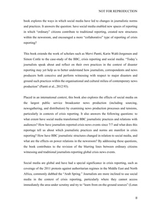 NOT FOR REPRODUCTION
	
   8	
  
book explores the ways in which social media have led to changes in journalistic norms
and practices. It answers the question: have social media enabled new spaces of reporting
in which “ordinary” citizens contribute to traditional reporting, created new structures
within the newsroom, and encouraged a more “collaborative” type of reporting of crisis
reporting?
This book extends the work of scholars such as Mervi Pantti, Karin Wahl-Jorgensen and
Simon Cottle to the case-study of the BBC, crisis reporting and social media. “Today’s
journalists speak about and reflect on their own practices in the context of disaster
reporting may yet help us to better understand how journalists, correspondents and news
producers both conceive and perform witnessing with respect to major disasters and
ground such practices within the organisational and cultural milieu of contemporary news
production” (Pantti et al., 2012:93).
Placed in an international context, this book also explores the effects of social media on
the largest public service broadcaster news production (including sourcing,
newsgathering, and distribution) by examining news production processes and tensions,
particularly in contexts of crisis reporting. It also answers the following questions: to
what extent have social media transformed BBC journalistic practices and relations with
audiences? How have journalists reported crisis news events since 7/7 and what does this
reportage tell us about which journalistic practices and norms are manifest in crisis
reporting? How have BBC journalistic structures changed in relation to social media, and
what are the effects on power relations in the newsroom? By addressing these questions,
the book contributes to the revision of the blurring lines between ordinary citizens
witnessing and traditional journalists reporting global crisis news events.
Social media are global and have had a special significance in crisis reporting, such as
coverage of the 2011 protests against authoritarian regimes in the Middle East and North
Africa, commonly dubbed the “Arab Spring.” Journalists are more inclined to use social
media in the context of crisis reporting, particularly where they cannot access
immediately the area under scrutiny and try to “learn from on-the-ground sources” (Lotan
 