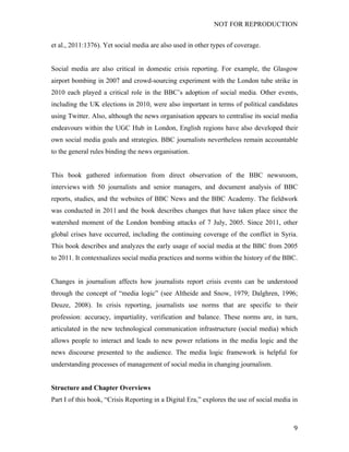 NOT FOR REPRODUCTION
	
   9	
  
et al., 2011:1376). Yet social media are also used in other types of coverage.
Social media are also critical in domestic crisis reporting. For example, the Glasgow
airport bombing in 2007 and crowd-sourcing experiment with the London tube strike in
2010 each played a critical role in the BBC’s adoption of social media. Other events,
including the UK elections in 2010, were also important in terms of political candidates
using Twitter. Also, although the news organisation appears to centralise its social media
endeavours within the UGC Hub in London, English regions have also developed their
own social media goals and strategies. BBC journalists nevertheless remain accountable
to the general rules binding the news organisation.
This book gathered information from direct observation of the BBC newsroom,
interviews with 50 journalists and senior managers, and document analysis of BBC
reports, studies, and the websites of BBC News and the BBC Academy. The fieldwork
was conducted in 2011 and the book describes changes that have taken place since the
watershed moment of the London bombing attacks of 7 July, 2005. Since 2011, other
global crises have occurred, including the continuing coverage of the conflict in Syria.
This book describes and analyzes the early usage of social media at the BBC from 2005
to 2011. It contextualizes social media practices and norms within the history of the BBC.
Changes in journalism affects how journalists report crisis events can be understood
through the concept of “media logic” (see Altheide and Snow, 1979; Dalghren, 1996;
Deuze, 2008). In crisis reporting, journalists use norms that are specific to their
profession: accuracy, impartiality, verification and balance. These norms are, in turn,
articulated in the new technological communication infrastructure (social media) which
allows people to interact and leads to new power relations in the media logic and the
news discourse presented to the audience. The media logic framework is helpful for
understanding processes of management of social media in changing journalism.
Structure and Chapter Overviews
Part I of this book, “Crisis Reporting in a Digital Era,” explores the use of social media in
 