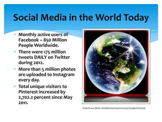 Social Media in the World Today
 Monthly active users of
 Facebook – 850 Million
 People Worldwide.
 There were 175 million
 tweets DAILY on Twitter
 during 2012.
 More than 5 million photos
 are uploaded to Instagram
 every day.
 Total unique visitors to
 Pinterest increased by
 2,702.2 percent since May
 2011.
                              http://www.flickr.com/photos/tonynetone/3717759677/sizes/o/
 