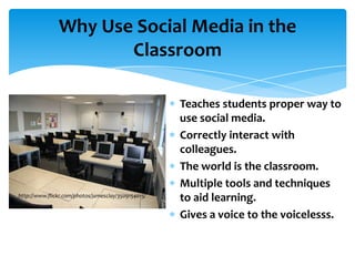 Why Use Social Media in the
                      Classroom

                                                     Teaches students proper way to
                                                     use social media.
                                                     Correctly interact with
                                                     colleagues.
                                                     The world is the classroom.
                                                     Multiple tools and techniques
http://www.flickr.com/photos/jamesclay/3509154015/
                                                     to aid learning.
                                                     Gives a voice to the voicelesss.
 