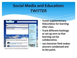 Social Media and Education:
                        TWITTER

                                                Tweet supplementary
                                                links/videos for learning
                                                after class.
                                                Track different hashtags
                                                or set up own so that
                                                learning can be
                                                collaborative.
                                                140 character limit makes
                                                answers condensed and
http://www.flickr.com/photos/juque/350786064/
                                                to the point.
 