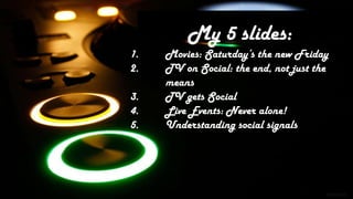 My 5 slides:
1.   Movies: Saturday’s the new Friday
2.   TV on Social: the end, not just the
     means
3.   TV gets Social
4.   Live Events: Never alone!
5.   Understanding social signals
 
