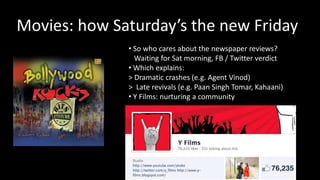 Movies: how Saturday’s the new Friday
              • So who cares about the newspaper reviews?
                Waiting for Sat morning, FB / Twitter verdict
              • Which explains:
              > Dramatic crashes (e.g. Agent Vinod)
              > Late revivals (e.g. Paan Singh Tomar, Kahaani)
              • Y Films: nurturing a community
 