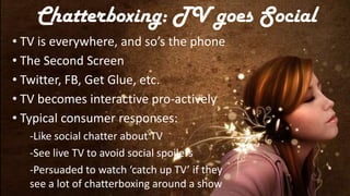 Chatterboxing: TV goes Social
• TV is everywhere, and so’s the phone
• The Second Screen
• Twitter, FB, Get Glue, etc.
• TV becomes interactive pro-actively
• Typical consumer responses:
   -Like social chatter about TV
   -See live TV to avoid social spoilers
   -Persuaded to watch ‘catch up TV’ if they
   see a lot of chatterboxing around a show
 