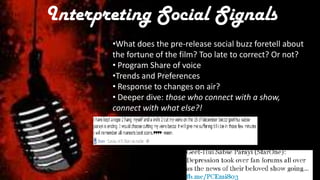 Interpreting Social Signals
       •What does the pre-release social buzz foretell about
       the fortune of the film? Too late to correct? Or not?
       • Program Share of voice
       •Trends and Preferences
       • Response to changes on air?
       • Deeper dive: those who connect with a show,
       connect with what else?!
 