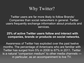 Why Twitter?
     Twitter users are far more likely to follow Brands/
    Companies than social networkers in general. Twitter
  users frequently exchange information about products and
                           services.

   25% of active Twitter users follow and interact with
    companies, brands or products on social networks.

   Awareness of Twitter has exploded over the past twelve
 months. The percentage of Americans who are familiar with
 Twitter has surged from 5% in 2008 to 87% in 2011. Twitter
is a natural “companion medium” to other media channels —
        in particular, as an accompaniment to live TV.
 