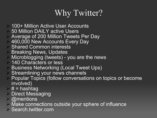 Why Twitter?
 100+ Million Active User Accounts
 50 Million DAILY active Users
 Average of 200 Million Tweets Per Day
 460,000 New Accounts Every Day
 Shared Common interests
 Breaking News, Updates
 Microblogging (tweets) - you are the news
 140 Characters or less
 Business Networking (Local Tweet Ups)
 Streamlining your news channels
 Popular Topics (follow conversations on topics or become
  involved)
 # = hashtag
 Direct Messaging
 @mentions
 Make connections outside your sphere of influence
 Search.twitter.com
 