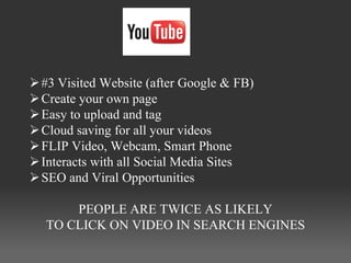  #3 Visited Website (after Google & FB)
 Create your own page
 Easy to upload and tag
 Cloud saving for all your videos
 FLIP Video, Webcam, Smart Phone
 Interacts with all Social Media Sites
 SEO and Viral Opportunities

      PEOPLE ARE TWICE AS LIKELY
  TO CLICK ON VIDEO IN SEARCH ENGINES
 