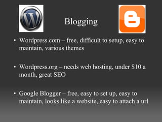 Blogging

• Wordpress.com – free, difficult to setup, easy to
  maintain, various themes

• Wordpress.org – needs web hosting, under $10 a
  month, great SEO

• Google Blogger – free, easy to set up, easy to
  maintain, looks like a website, easy to attach a url
 