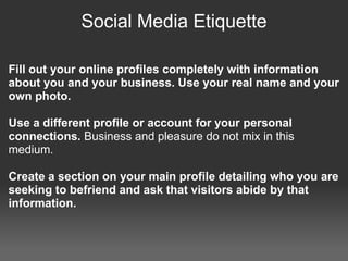 Social Media Etiquette

Fill out your online profiles completely with information
about you and your business. Use your real name and your
own photo.

Use a different profile or account for your personal
connections. Business and pleasure do not mix in this
medium.

Create a section on your main profile detailing who you are
seeking to befriend and ask that visitors abide by that
information.
 