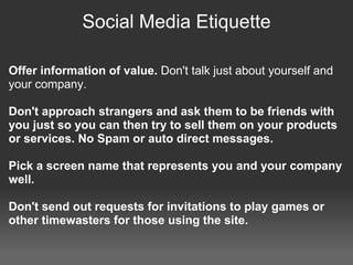 Social Media Etiquette

Offer information of value. Don't talk just about yourself and
your company.

Don't approach strangers and ask them to be friends with
you just so you can then try to sell them on your products
or services. No Spam or auto direct messages.

Pick a screen name that represents you and your company
well.

Don't send out requests for invitations to play games or
other timewasters for those using the site.
 
