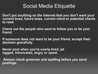 Social Media Etiquette
Don't put anything on the Internet that you don't want your
current boss, future boss, current client or potential clients
to read.

Check out the people who want to follow you or be your
friend.

If someone does not want to be your friend, accept their
decision gracefully.

Never post when you're overly-tired, jet
lagged, intoxicated, angry or upset.

Always check grammar and spelling before you send
postings.
 