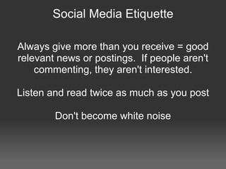 Social Media Etiquette

Always give more than you receive = good
relevant news or postings. If people aren't
    commenting, they aren't interested.

Listen and read twice as much as you post

        Don't become white noise
 