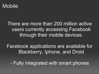 Mobile


 There are more than 200 million active
   users currently accessing Facebook
      through their mobile devices.

 Facebook applications are available for
     Blackberry, Iphone, and Droid

   - Fully Integrated with smart phones
 
