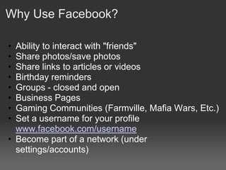 Why Use Facebook?

• Ability to interact with "friends"
• Share photos/save photos
• Share links to articles or videos
• Birthday reminders
• Groups - closed and open
• Business Pages
• Gaming Communities (Farmville, Mafia Wars, Etc.)
• Set a username for your profile
  www.facebook.com/username
• Become part of a network (under
  settings/accounts)
 
