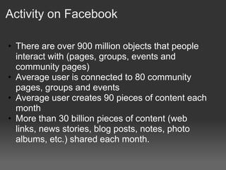 Activity on Facebook

• There are over 900 million objects that people
  interact with (pages, groups, events and
  community pages)
• Average user is connected to 80 community
  pages, groups and events
• Average user creates 90 pieces of content each
  month
• More than 30 billion pieces of content (web
  links, news stories, blog posts, notes, photo
  albums, etc.) shared each month.
 