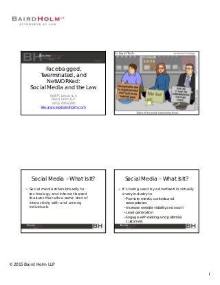 1
© 2015 Baird Holm LLP
Facebagged,
Twerminated, and
NetWORKed:
Social Media and the Law
Kelli P. Lieurance
Baird Holm LLP
(402) 636-8298
klieurance@bairdholm.com
Social Media – What Is It?
• Social media refers broadly to
technology and Internet-based
features that allow some kind of
interactivity with and among
individuals
Social Media – What Is It?
• It’s being used by advertisers in virtually
every industry to
− Promote events, contests and
sweepstakes
− Increase website visibility and reach
− Lead generation
− Engage with existing and potential
customers
 