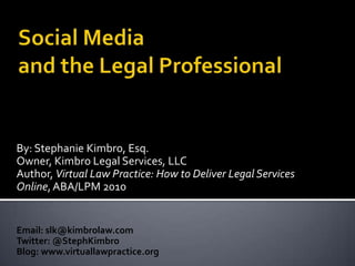 Social Media and the Legal Professional By: Stephanie Kimbro, Esq. Owner, Kimbro Legal Services, LLC Author, Virtual Law Practice: How to Deliver Legal Services Online, ABA/LPM 2010 Email: slk@kimbrolaw.com Twitter: @StephKimbro Blog: www.virtuallawpractice.org 