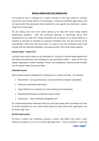 SOCIAL MEDIA AND THE WORKPLACE

This guidance note is intended as a useful overview of the main points to consider
around the use of social media in the workplace. It does not constitute legal advice, and
we recommend that appropriate advice tailored to your specific circumstances is always
sought at an early stage.

We are seeing more and more clients asking us for help with social media related
employment problems.         With the continuing advances in technology giving 24/7
accessibility to the web from almost anywhere, the increased use of social media as a
business to business or business to consumer marketing tool, and the blurring of the
lines between ‘work time’ and ‘social time’, it is easy to see how employers need to get
to grips with the potential challenges –and opportunities- that social media presents.

Social media – what is it?

In broad terms social media can be described as “a group of internet based applications
that allow the generation and exchange of user-generated content”. Some of the most
popular applications include Facebook, Twitter, the professional networking site LinkedIn
and the digital media sharing site Flickr.

Potential issues

Social media presents challenges for employees on a number of levels. For example:

    •   Recruitment – can you/should you use social media to research candidates?

    •   Protecting confidential information.

    •   Legal liability for an employer for online bullying and harassment.

    •   Reputational damage by employees actions online.

    •   Productivity – what constitutes acceptable use?

By understanding these challenges there are some easy steps which businesses can take
to set the standards for how social media should be used within their organisation and
limit their legal risks.

Social media policy

At times it seems like everything requires a policy, and before you know it your
employee handbook runs to an unwieldy 500 page tome. There is certainly a view held
 