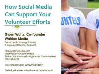 How	
  Social	
  Media	
  
Can	
  Support	
  Your	
  
Volunteer	
  Eﬀorts
Gwen Woltz, Co-founder
Wahine Media
Social media strategy, training
& implementation for business

http://wahinemedia.com
facebook.com/wahinemedia
Twitter: @wahinemedia @gjwahine @karenweikert
808 744-9269

Internet password: 99000062888867
                                                Photo:	
  h'p://www.adven1strisk.org/Portals/0/
Download slides: slideshare.net/wahinemedia     newsle'ers/2011/volunteer_109186408.jpg
 