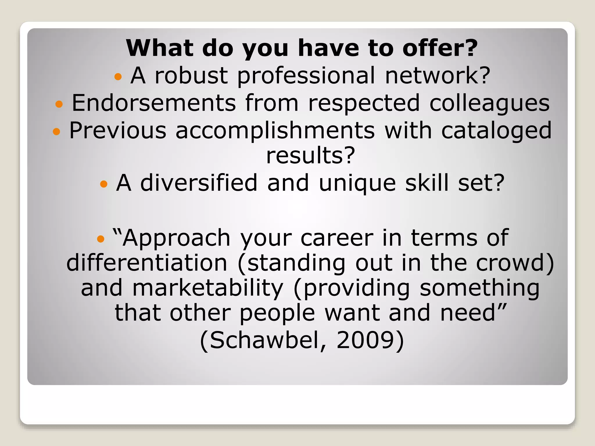 What do you have to offer?
 A robust professional network?
 Endorsements from respected colleagues
 Previous accomplishments with cataloged
results?
 A diversified and unique skill set?
 “Approach your career in terms of
differentiation (standing out in the crowd)
and marketability (providing something
that other people want and need”
(Schawbel, 2009)
 