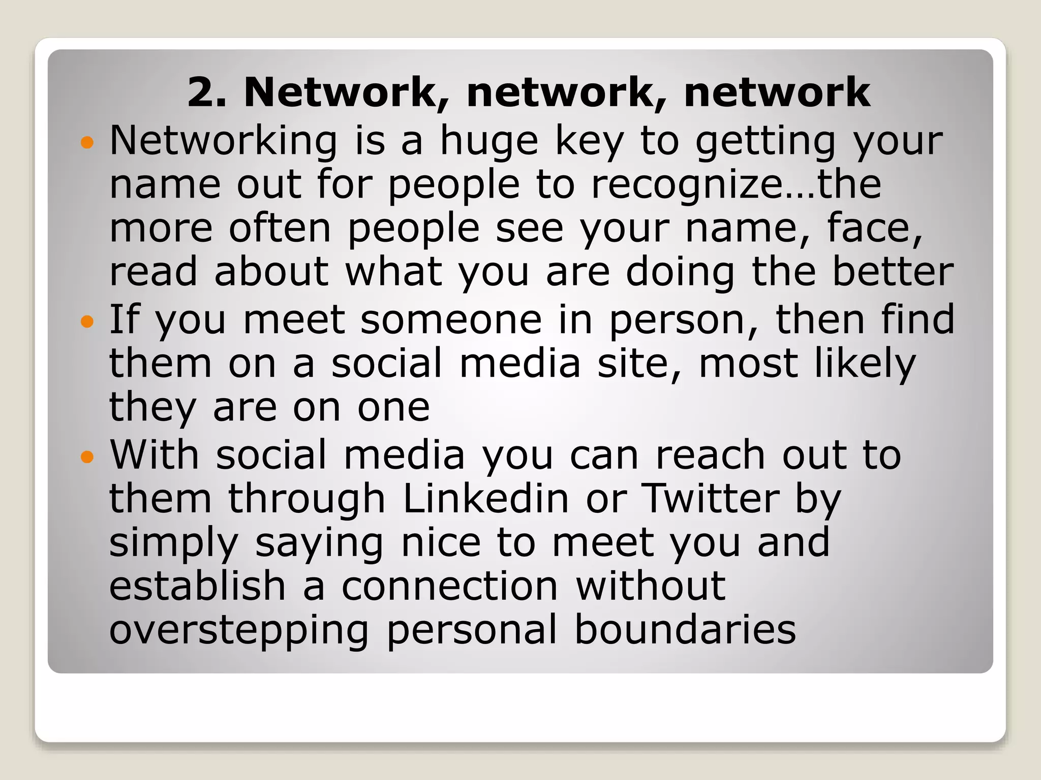 2. Network, network, network
 Networking is a huge key to getting your
name out for people to recognize…the
more often people see your name, face,
read about what you are doing the better
 If you meet someone in person, then find
them on a social media site, most likely
they are on one
 With social media you can reach out to
them through Linkedin or Twitter by
simply saying nice to meet you and
establish a connection without
overstepping personal boundaries
 