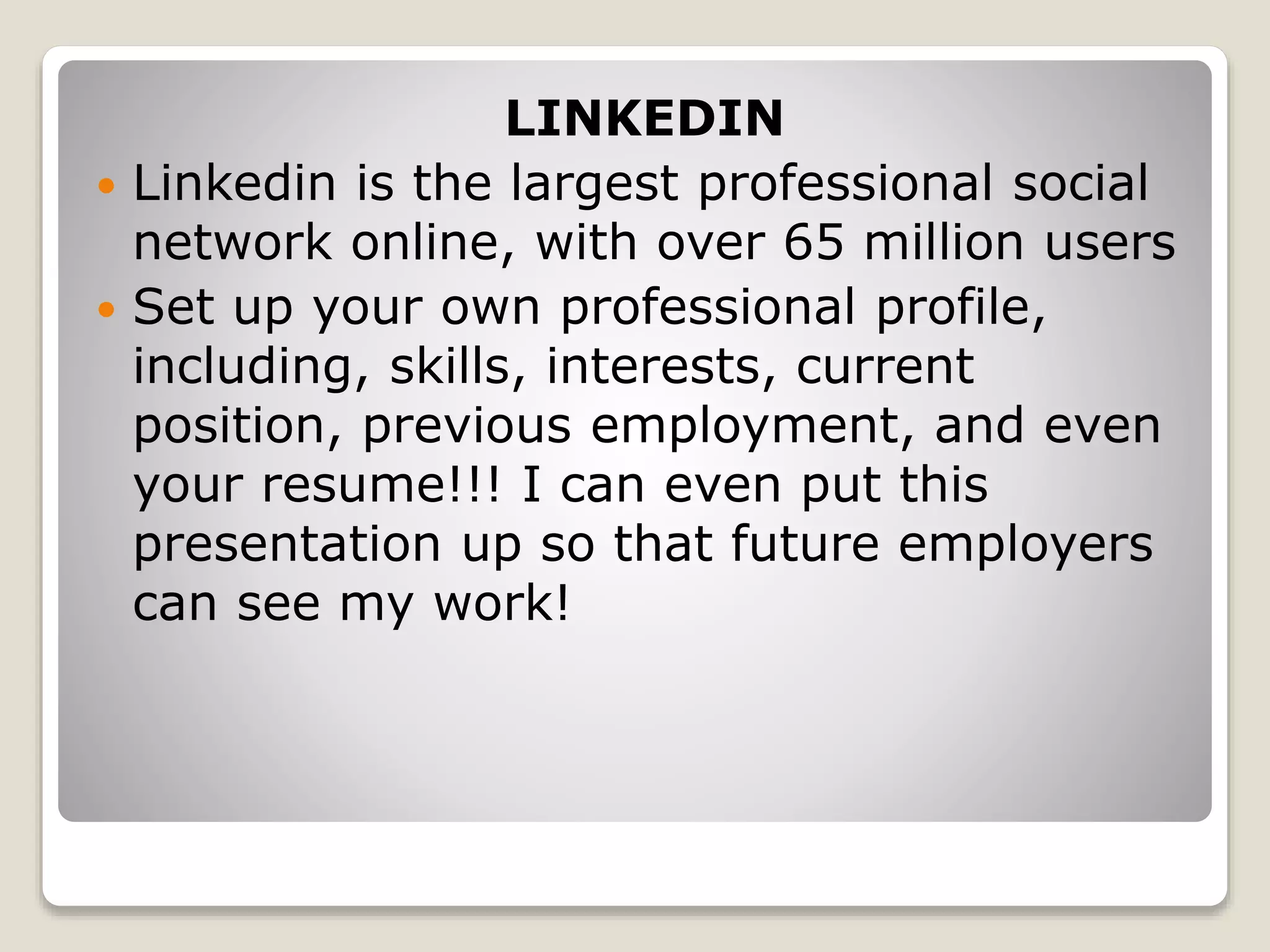 LINKEDIN
 Linkedin is the largest professional social
network online, with over 65 million users
 Set up your own professional profile,
including, skills, interests, current
position, previous employment, and even
your resume!!! I can even put this
presentation up so that future employers
can see my work!
 