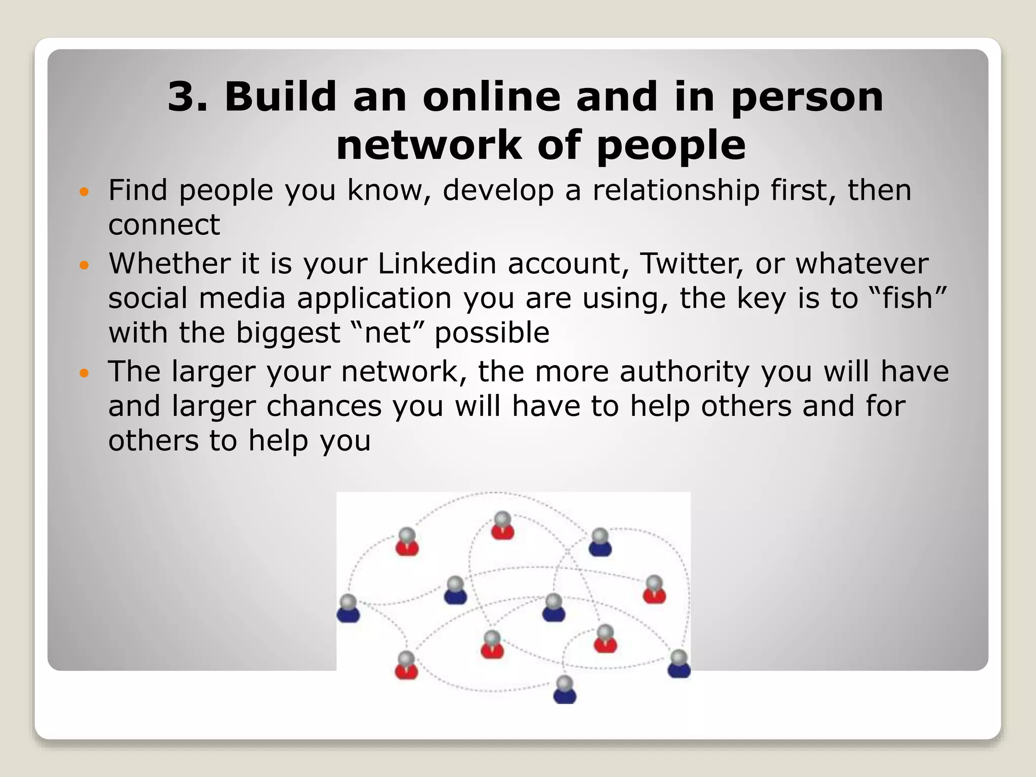 3. Build an online and in person
network of people
 Find people you know, develop a relationship first, then
connect
 Whether it is your Linkedin account, Twitter, or whatever
social media application you are using, the key is to “fish”
with the biggest “net” possible
 The larger your network, the more authority you will have
and larger chances you will have to help others and for
others to help you
 