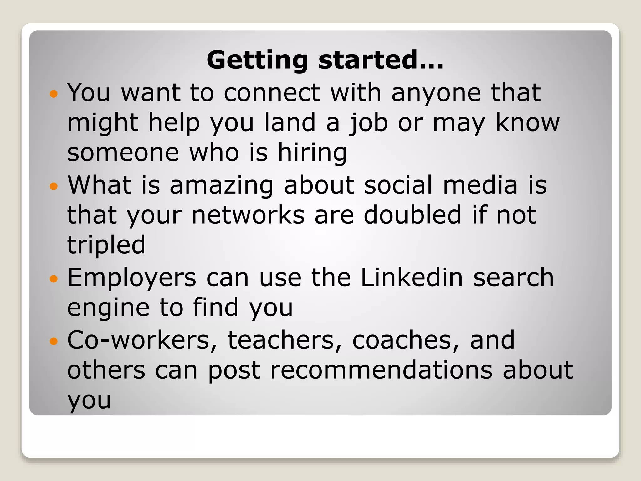 Getting started…
 You want to connect with anyone that
might help you land a job or may know
someone who is hiring
 What is amazing about social media is
that your networks are doubled if not
tripled
 Employers can use the Linkedin search
engine to find you
 Co-workers, teachers, coaches, and
others can post recommendations about
you
 