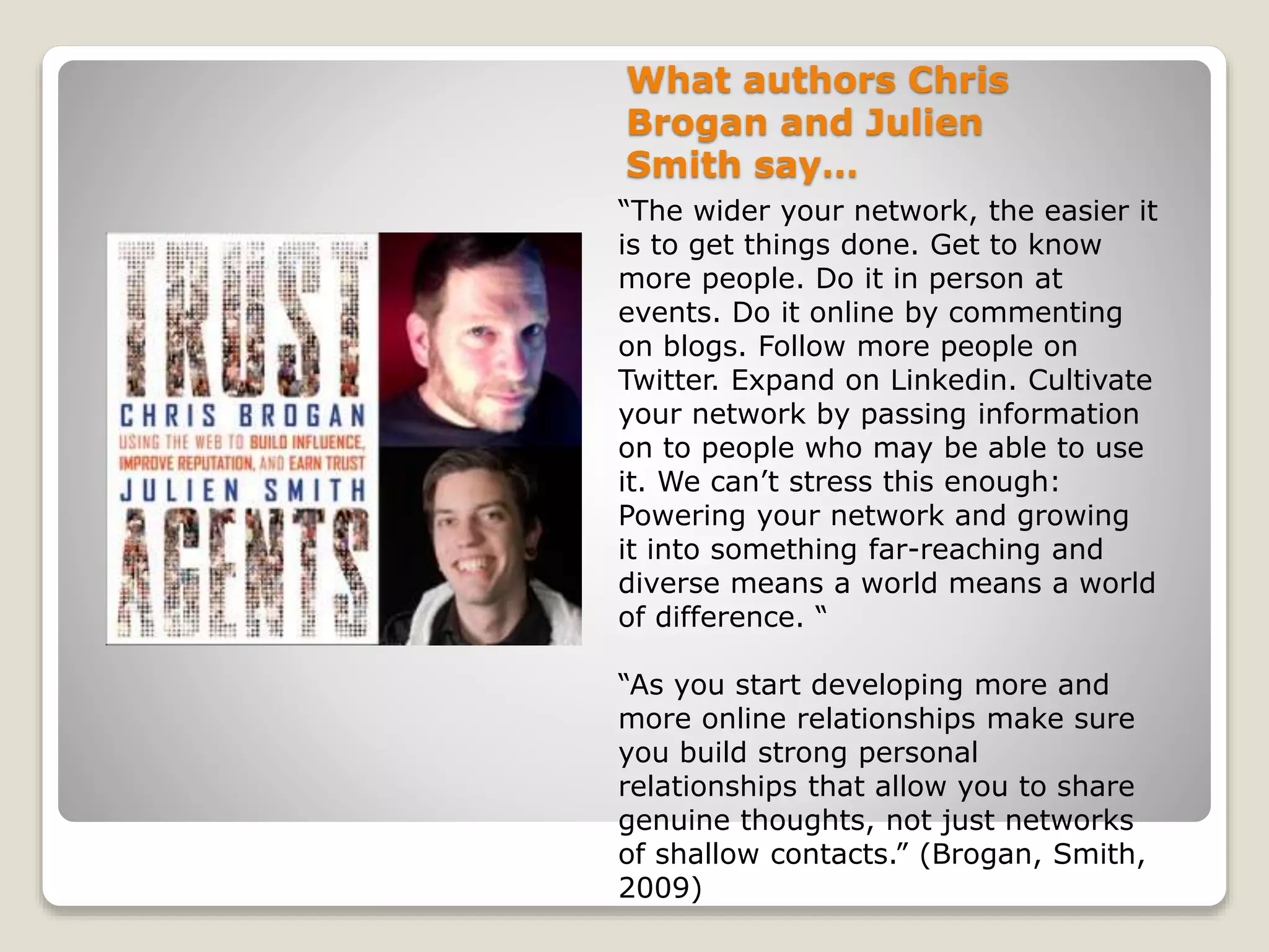 What authors Chris
Brogan and Julien
Smith say…
“The wider your network, the easier it
is to get things done. Get to know
more people. Do it in person at
events. Do it online by commenting
on blogs. Follow more people on
Twitter. Expand on Linkedin. Cultivate
your network by passing information
on to people who may be able to use
it. We can’t stress this enough:
Powering your network and growing
it into something far-reaching and
diverse means a world means a world
of difference. “
“As you start developing more and
more online relationships make sure
you build strong personal
relationships that allow you to share
genuine thoughts, not just networks
of shallow contacts.” (Brogan, Smith,
2009)
 