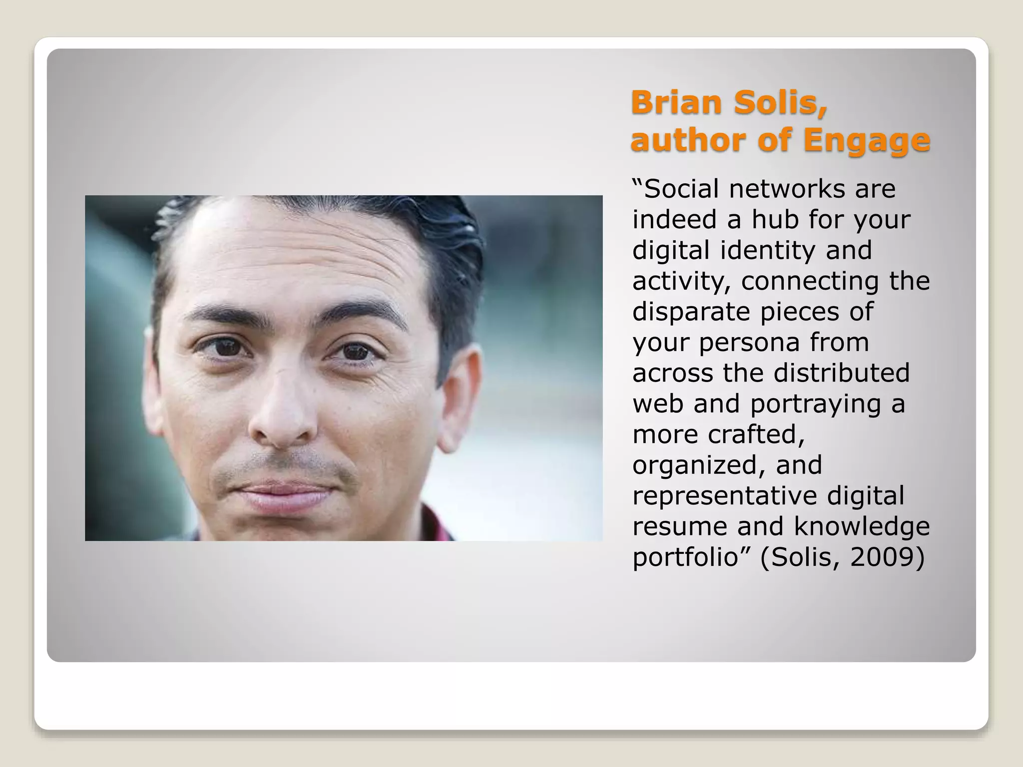 Brian Solis,
author of Engage
“Social networks are
indeed a hub for your
digital identity and
activity, connecting the
disparate pieces of
your persona from
across the distributed
web and portraying a
more crafted,
organized, and
representative digital
resume and knowledge
portfolio” (Solis, 2009)
 