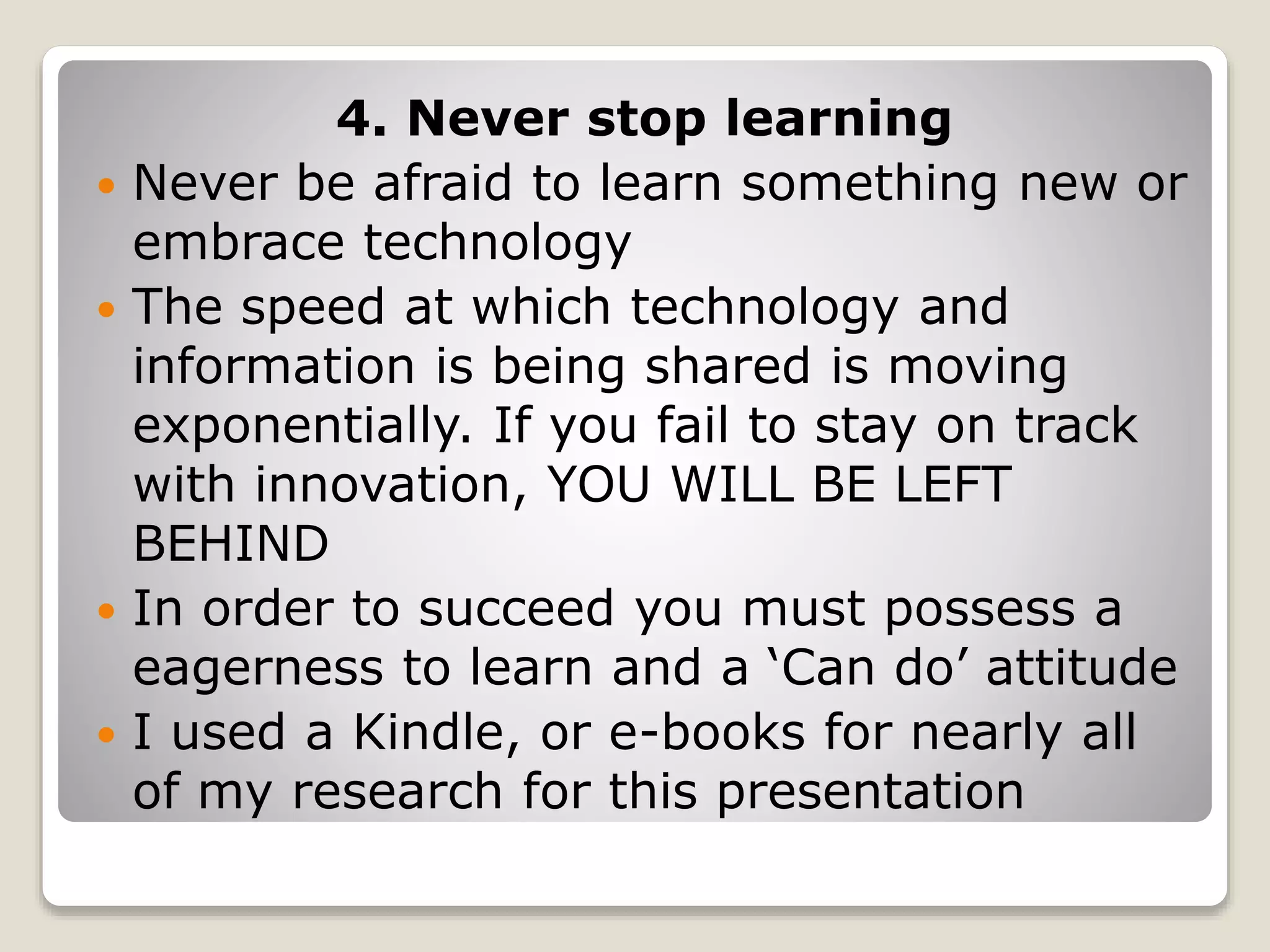 4. Never stop learning
 Never be afraid to learn something new or
embrace technology
 The speed at which technology and
information is being shared is moving
exponentially. If you fail to stay on track
with innovation, YOU WILL BE LEFT
BEHIND
 In order to succeed you must possess a
eagerness to learn and a ‘Can do’ attitude
 I used a Kindle, or e-books for nearly all
of my research for this presentation
 