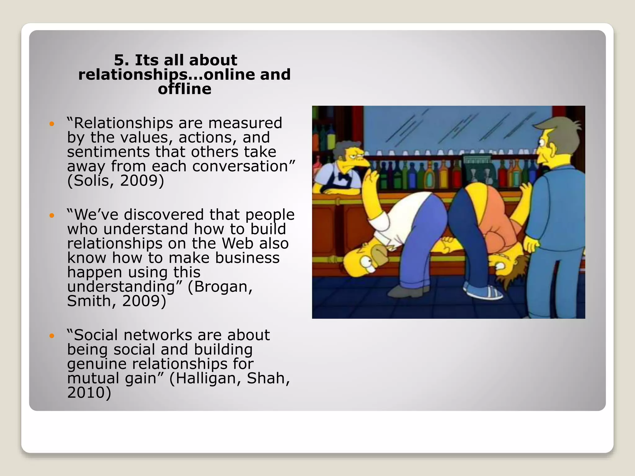 5. Its all about
relationships…online and
offline
 “Relationships are measured
by the values, actions, and
sentiments that others take
away from each conversation”
(Solis, 2009)
 “We’ve discovered that people
who understand how to build
relationships on the Web also
know how to make business
happen using this
understanding” (Brogan,
Smith, 2009)
 “Social networks are about
being social and building
genuine relationships for
mutual gain” (Halligan, Shah,
2010)
 