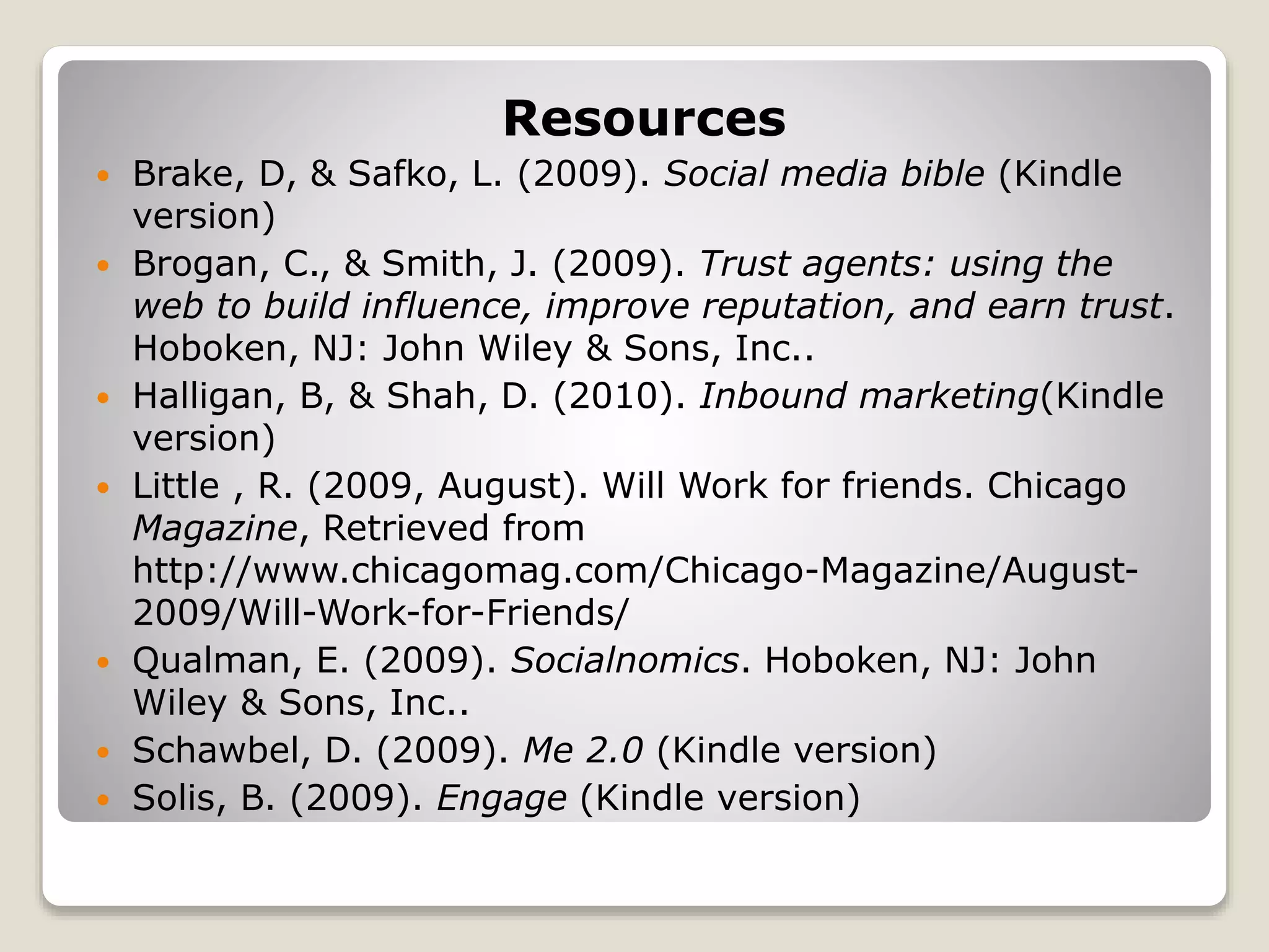 Resources
 Brake, D, & Safko, L. (2009). Social media bible (Kindle
version)
 Brogan, C., & Smith, J. (2009). Trust agents: using the
web to build influence, improve reputation, and earn trust.
Hoboken, NJ: John Wiley & Sons, Inc..
 Halligan, B, & Shah, D. (2010). Inbound marketing(Kindle
version)
 Little , R. (2009, August). Will Work for friends. Chicago
Magazine, Retrieved from
http://www.chicagomag.com/Chicago-Magazine/August-
2009/Will-Work-for-Friends/
 Qualman, E. (2009). Socialnomics. Hoboken, NJ: John
Wiley & Sons, Inc..
 Schawbel, D. (2009). Me 2.0 (Kindle version)
 Solis, B. (2009). Engage (Kindle version)
 