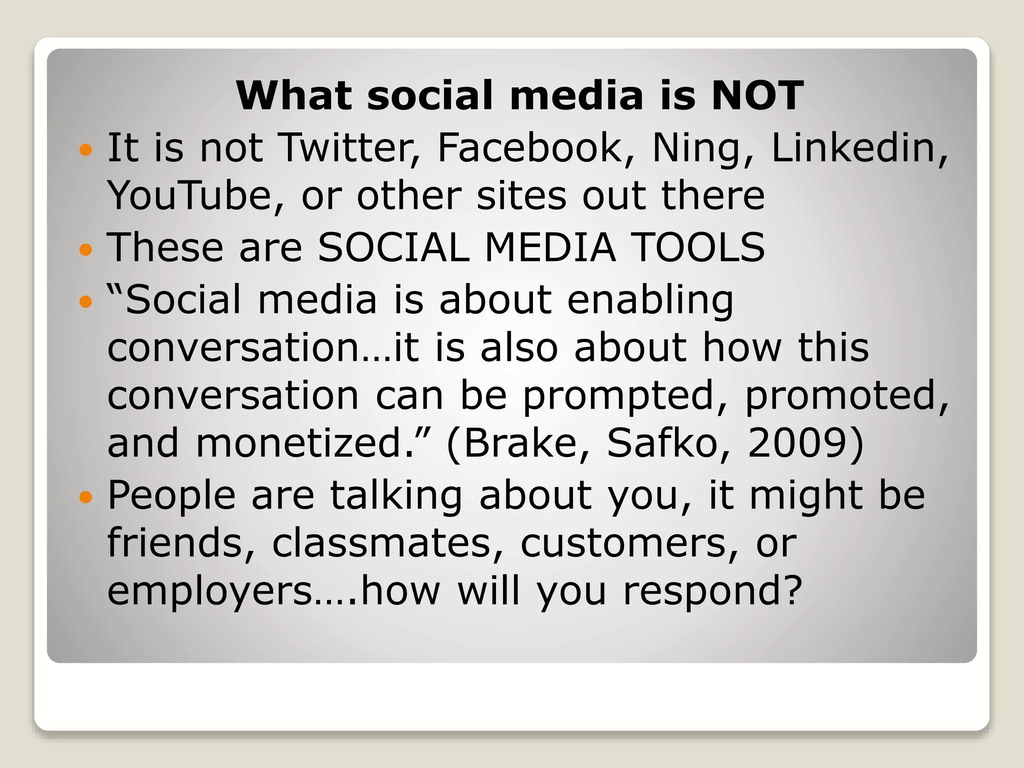 What social media is NOT
 It is not Twitter, Facebook, Ning, Linkedin,
YouTube, or other sites out there
 These are SOCIAL MEDIA TOOLS
 “Social media is about enabling
conversation…it is also about how this
conversation can be prompted, promoted,
and monetized.” (Brake, Safko, 2009)
 People are talking about you, it might be
friends, classmates, customers, or
employers….how will you respond?
 