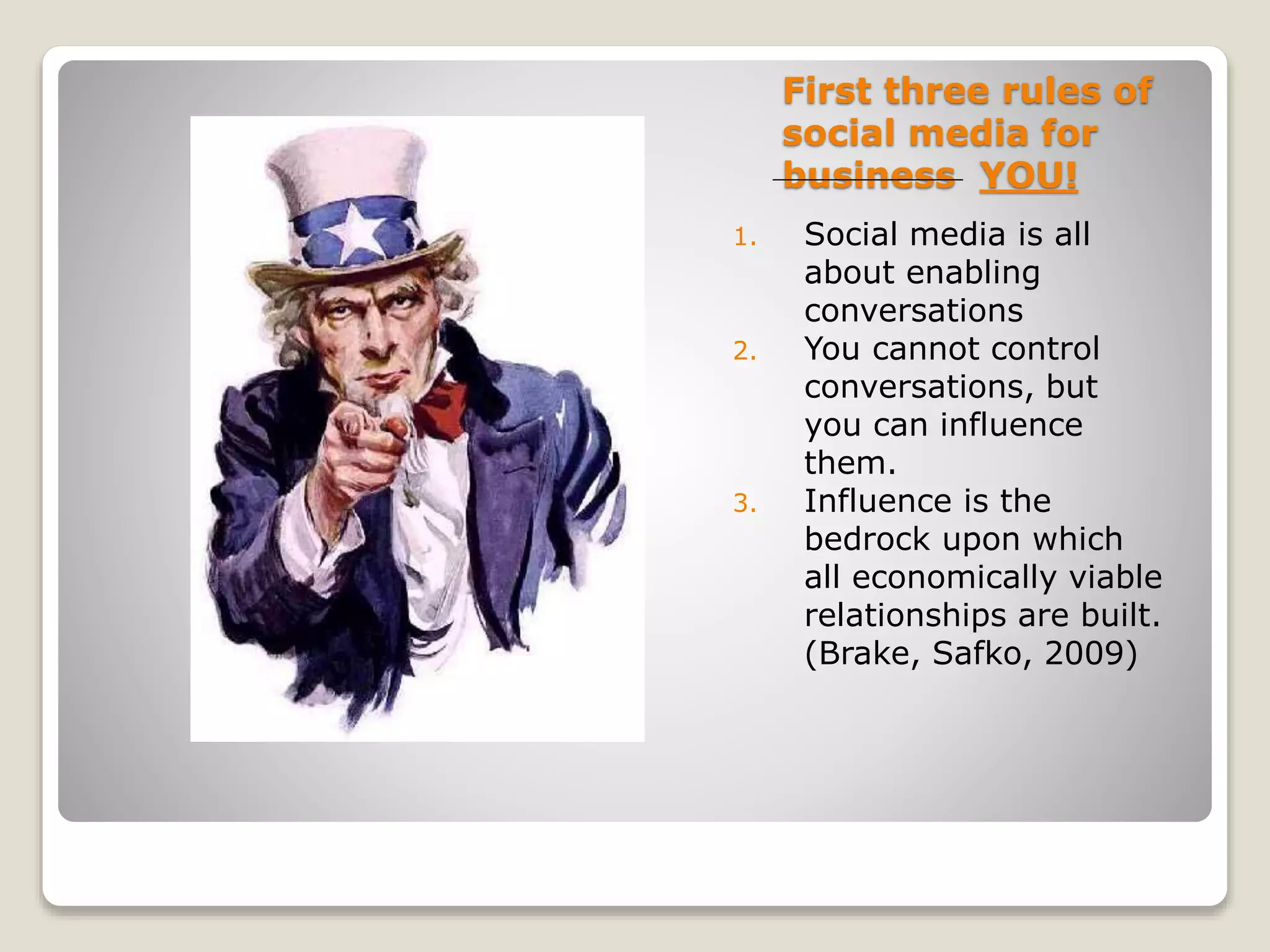 First three rules of
social media for
business YOU!
1. Social media is all
about enabling
conversations
2. You cannot control
conversations, but
you can influence
them.
3. Influence is the
bedrock upon which
all economically viable
relationships are built.
(Brake, Safko, 2009)
 