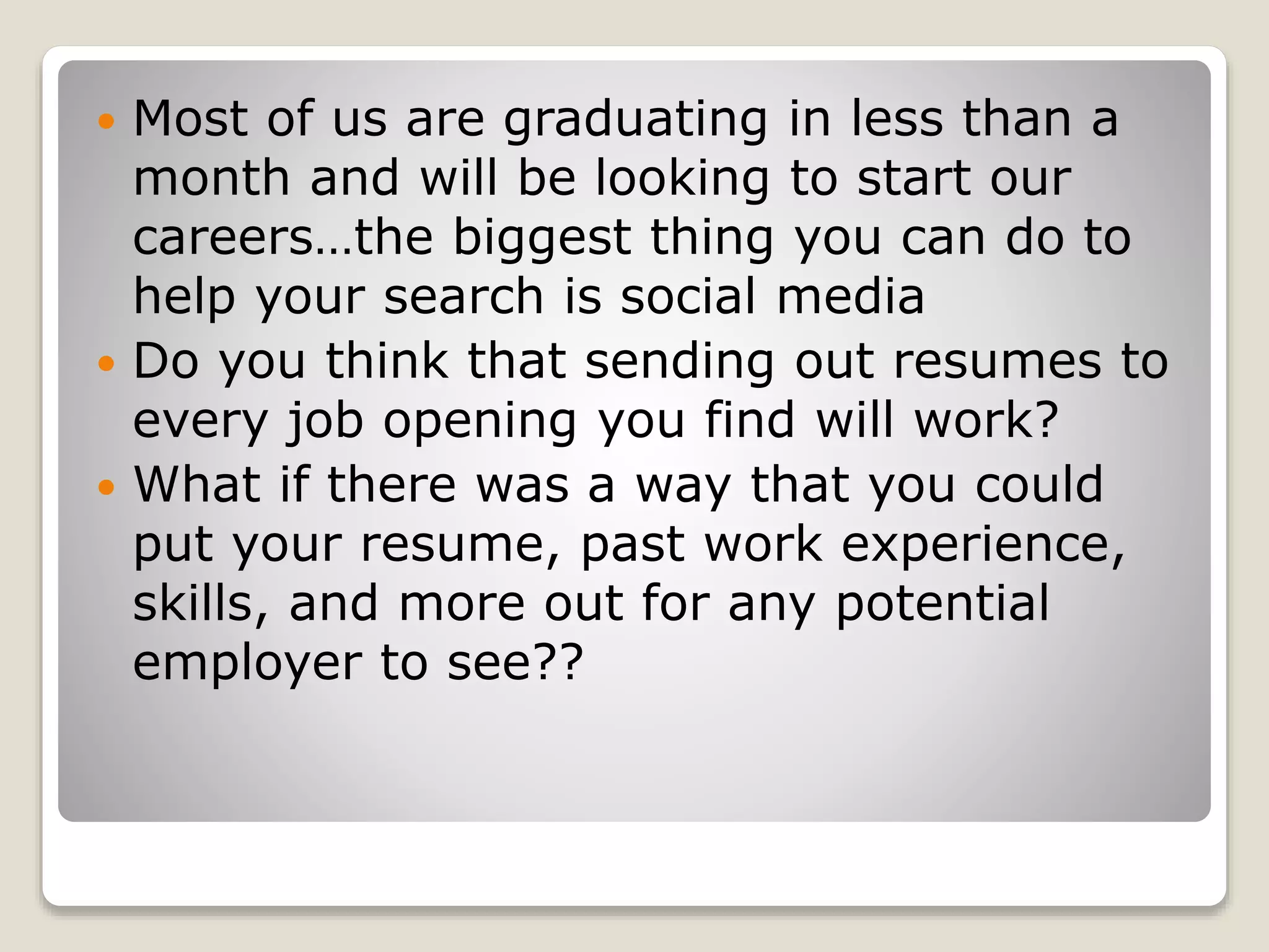  Most of us are graduating in less than a
month and will be looking to start our
careers…the biggest thing you can do to
help your search is social media
 Do you think that sending out resumes to
every job opening you find will work?
 What if there was a way that you could
put your resume, past work experience,
skills, and more out for any potential
employer to see??
 