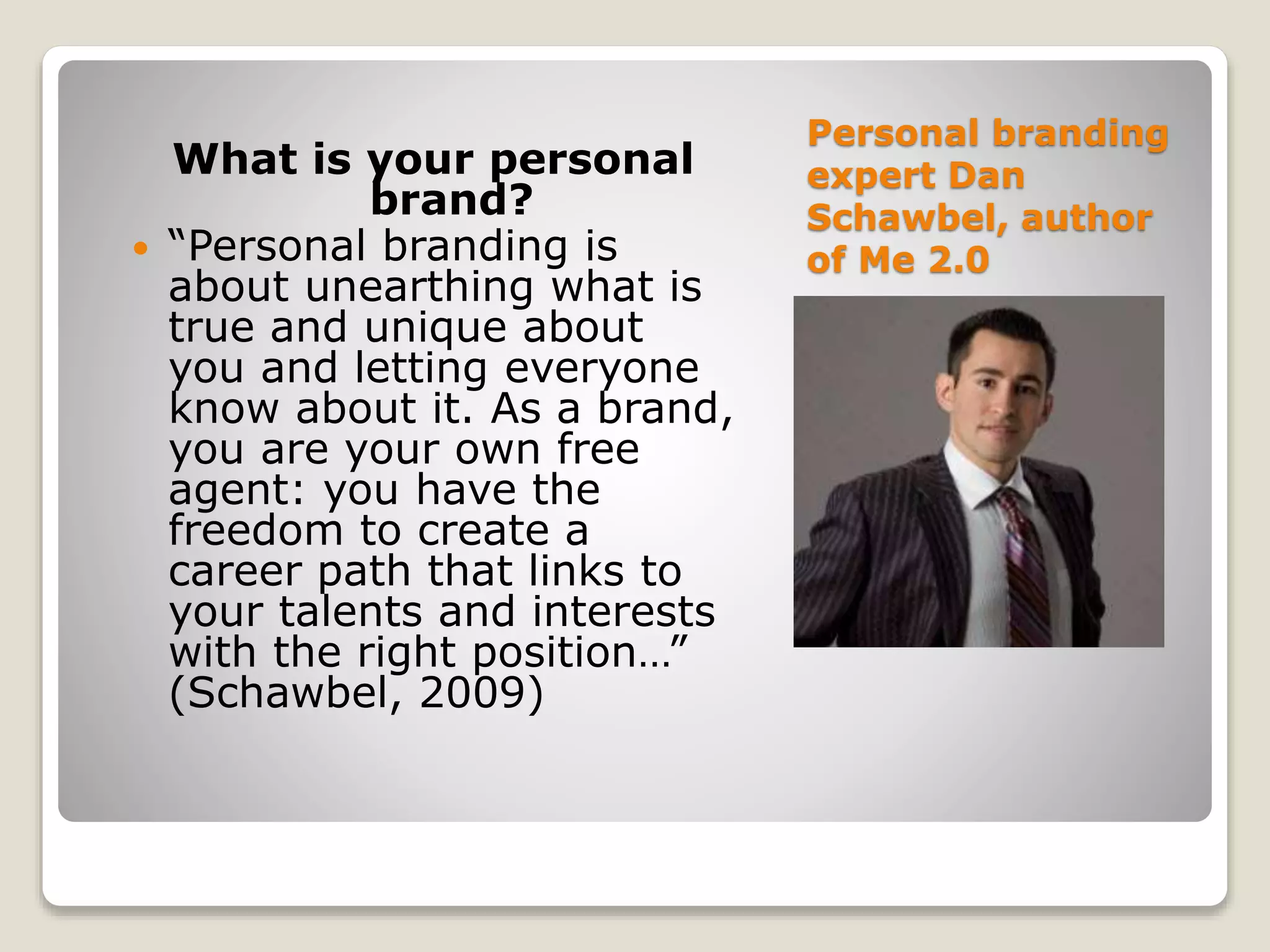 Personal branding
expert Dan
Schawbel, author
of Me 2.0
What is your personal
brand?
 “Personal branding is
about unearthing what is
true and unique about
you and letting everyone
know about it. As a brand,
you are your own free
agent: you have the
freedom to create a
career path that links to
your talents and interests
with the right position…”
(Schawbel, 2009)
 