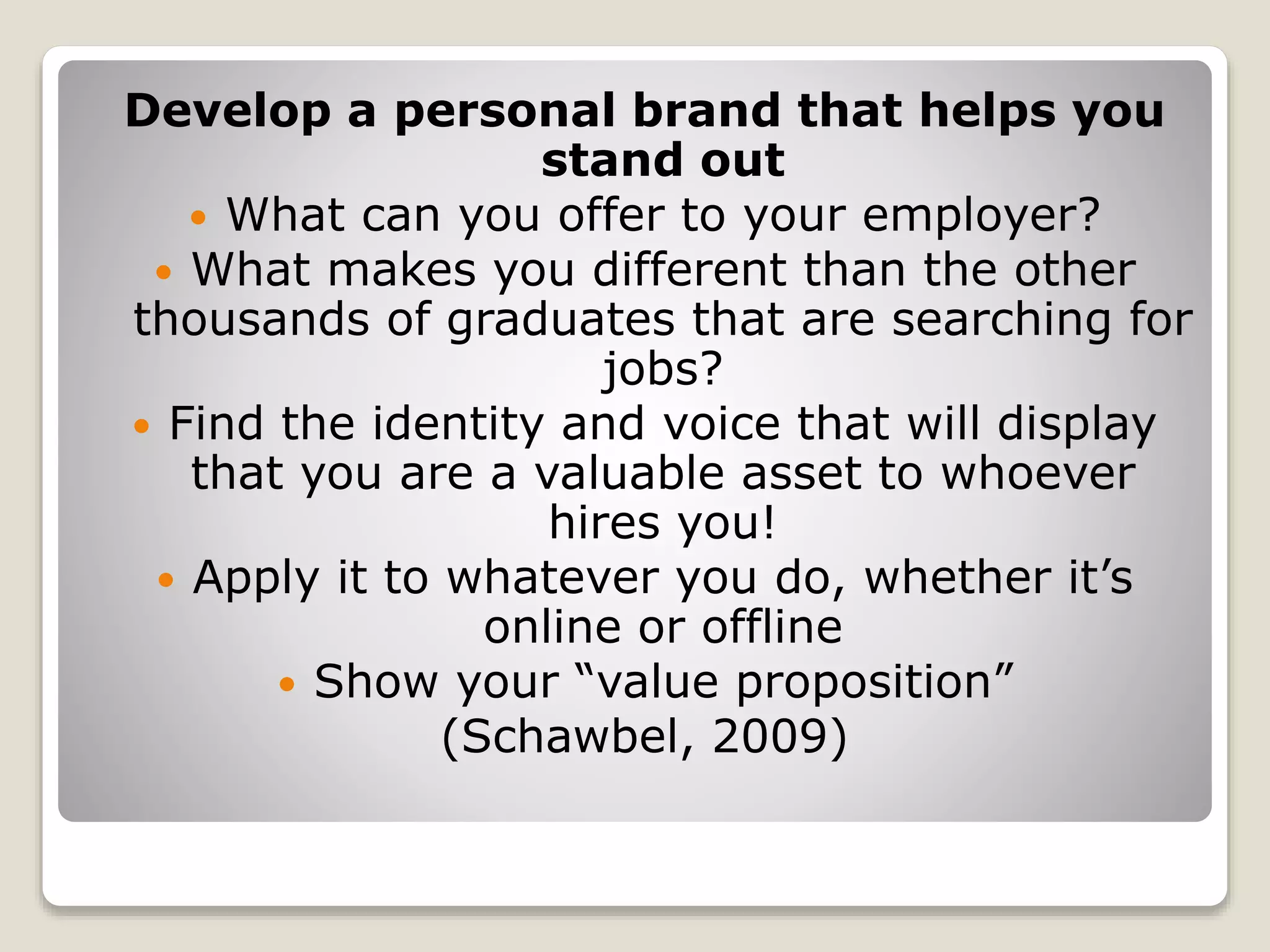 Develop a personal brand that helps you
stand out
 What can you offer to your employer?
 What makes you different than the other
thousands of graduates that are searching for
jobs?
 Find the identity and voice that will display
that you are a valuable asset to whoever
hires you!
 Apply it to whatever you do, whether it’s
online or offline
 Show your “value proposition”
(Schawbel, 2009)
 