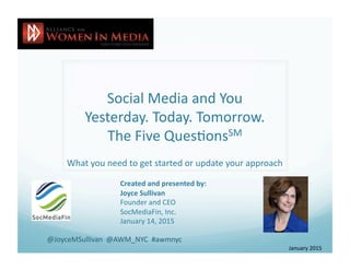 Social	
  Media	
  and	
  You	
  
Yesterday.	
  Today.	
  Tomorrow.	
  
The	
  Five	
  Ques:onsSM	
  
What	
  you	
  need	
  to	
  get	
  started	
  or	
  update	
  your	
  approach	
  
Created	
  and	
  presented	
  by:	
  
Joyce	
  Sullivan	
  
Founder	
  and	
  CEO	
  
SocMediaFin,	
  Inc.	
  
January	
  14,	
  2015	
  
January	
  2015	
  
@JoyceMSullivan	
  	
  @AWM_NYC	
  	
  #awmnyc	
  
 