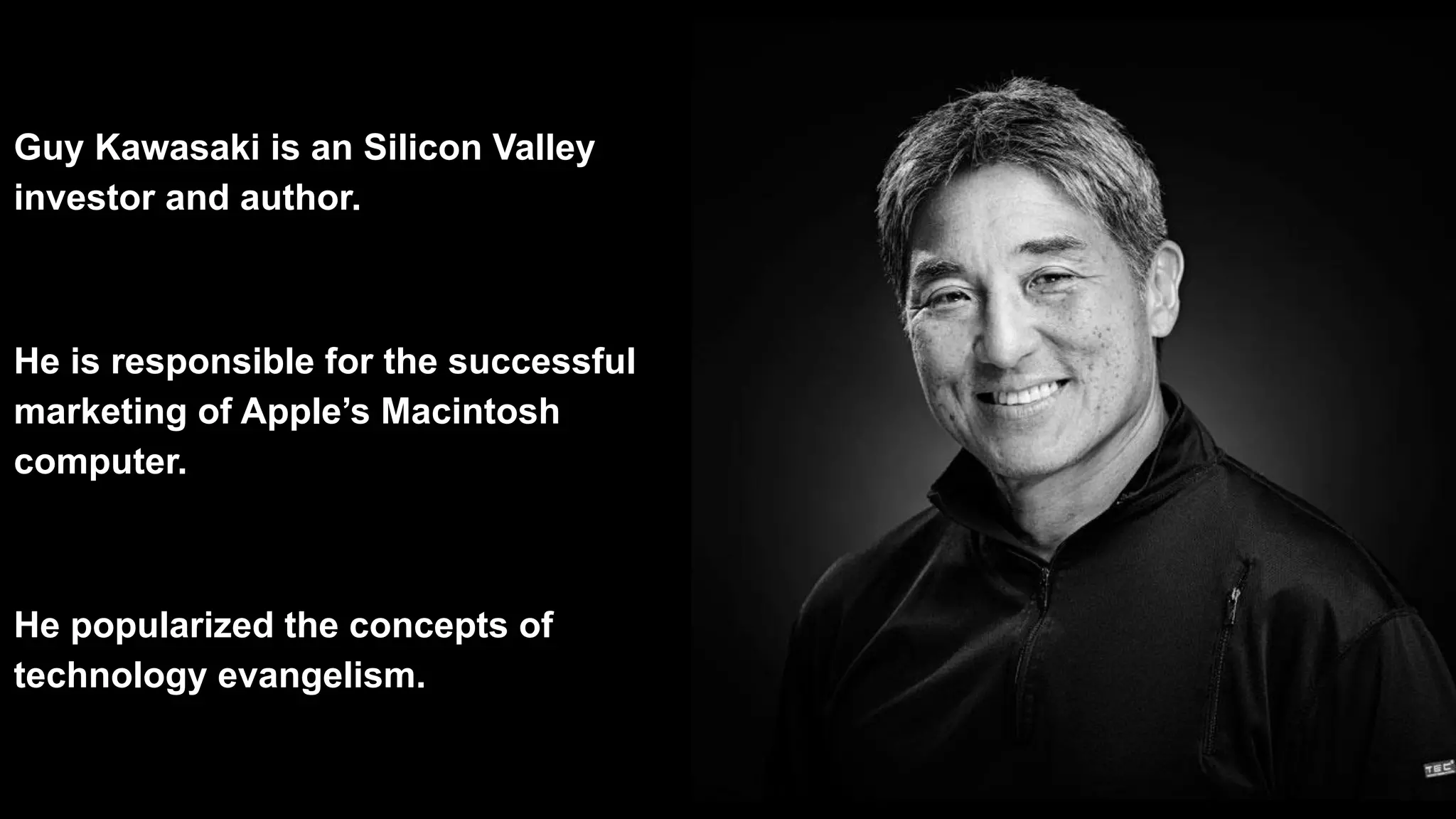 Guy Kawasaki is an Silicon Valley
investor and author.
He is responsible for the successful
marketing of Apple’s Macintosh
computer.
He popularized the concepts of
technology evangelism.
 