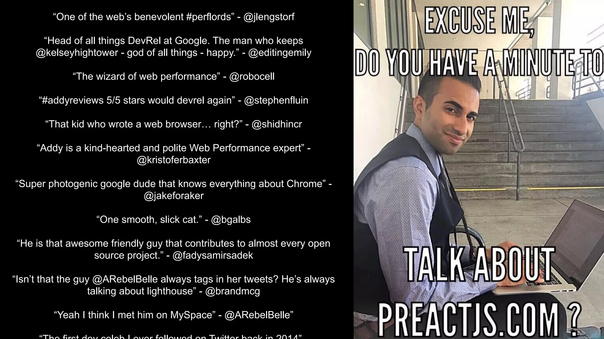 “One of the web’s benevolent #perflords” - @jlengstorf
“Head of all things DevRel at Google. The man who keeps
@kelseyhightower - god of all things - happy.” - @editingemily
“The wizard of web performance” - @robocell
“#addyreviews 5/5 stars would devrel again” - @stephenfluin
“That kid who wrote a web browser… right?” - @shidhincr
“Addy is a kind-hearted and polite Web Performance expert” -
@kristoferbaxter
“Super photogenic google dude that knows everything about Chrome” -
@jakeforaker
“One smooth, slick cat.” - @bgalbs
“He is that awesome friendly guy that contributes to almost every open
source project.” - @fadysamirsadek
“Isn’t that the guy @ARebelBelle always tags in her tweets? He’s always
talking about lighthouse” - @brandmcg
“Yeah I think I met him on MySpace” - @ARebelBelle”
 