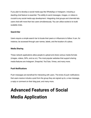 If you plan to develop a social media app like WhatsApp or Instagram, including a
dazzling chat feature is essential. The ability to send messages, images, or videos is
crucial to any social media app development. Integrating chat groups and channels lets
users chat with more than two users simultaneously. You can utilize socket.io to build
scalable chats.
Search Bar
Users require a simple search bar to locate their peers or influencers to follow. It can, for
instance, be accessed through user names, labels, and the location of a place.
Media Sharing
These network applications allow people to upload and share various media formats
(images, videos, GIFs, and so on). The most popular websites that support sharing
media features are Instagram, Snapchat, YouTube, Vimeo, and many more.
Push Notifications
Push messages are beneficial for interacting with users. The kinds of push notifications
that users receive include a post from the group they are signed up to, a new message,
a reply or comment on their blog post, and many more.
Advanced Features of Social
Media Application
 